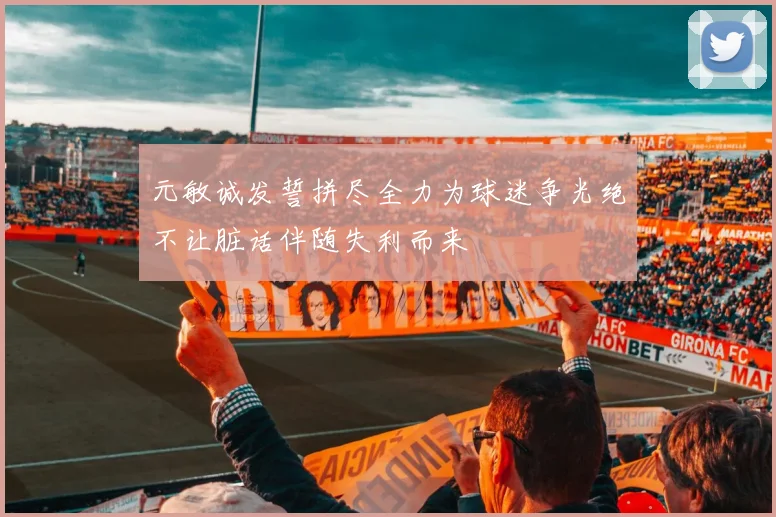元敏诚发誓拼尽全力为球迷争光绝不让脏话伴随失利而来