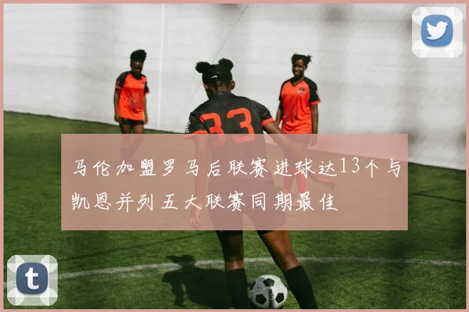 马伦加盟罗马后联赛进球达13个与凯恩并列五大联赛同期最佳
