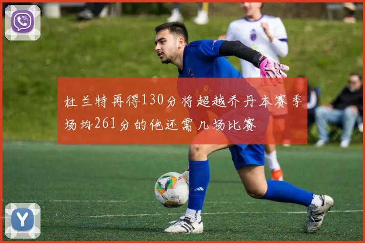 杜兰特再得130分将超越乔丹本赛季场均261分的他还需几场比赛