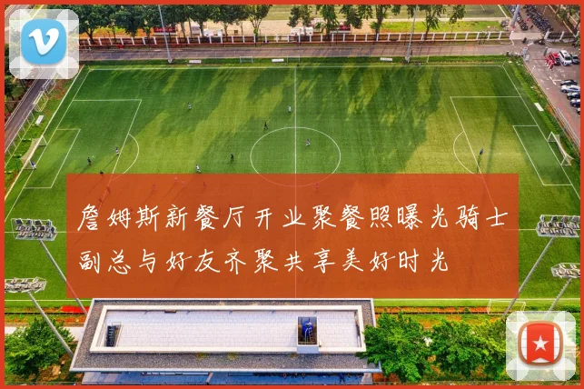 詹姆斯新餐厅开业聚餐照曝光骑士副总与好友齐聚共享美好时光