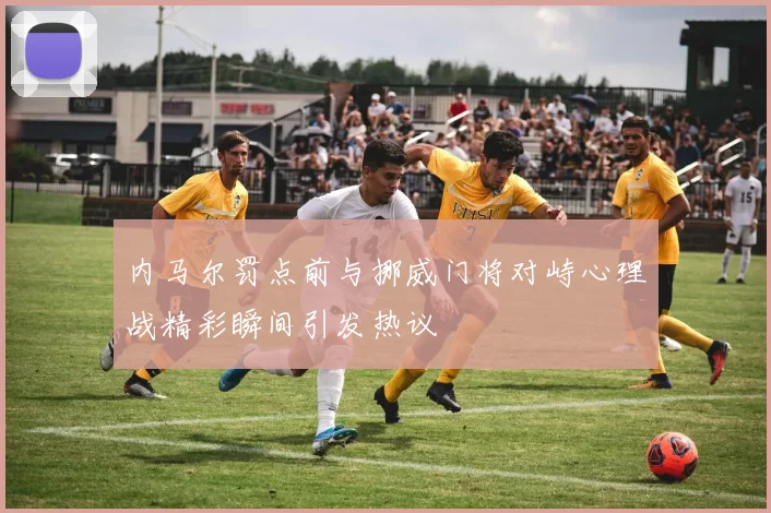 内马尔罚点前与挪威门将对峙心理战精彩瞬间引发热议