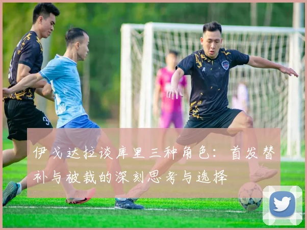 伊戈达拉谈库里三种角色：首发替补与被裁的深刻思考与选择