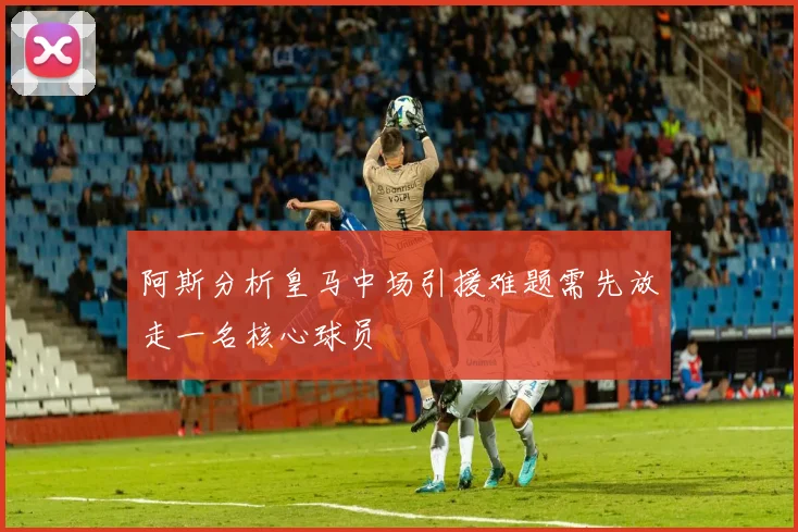 阿斯分析皇马中场引援难题需先放走一名核心球员