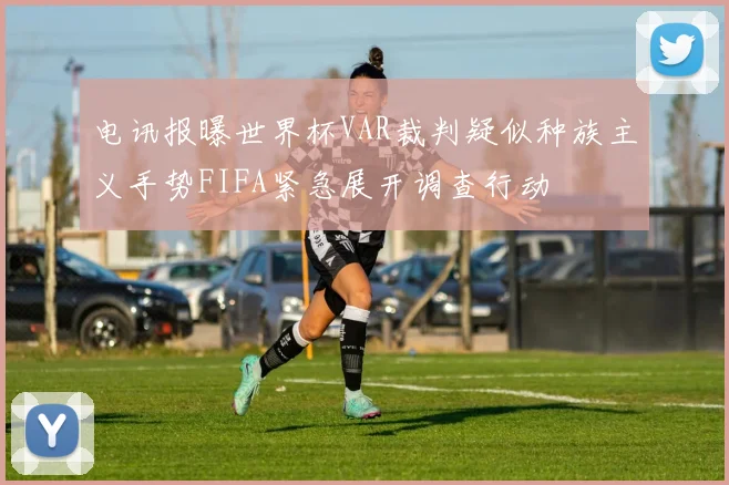 电讯报曝世界杯VAR裁判疑似种族主义手势FIFA紧急展开调查行动