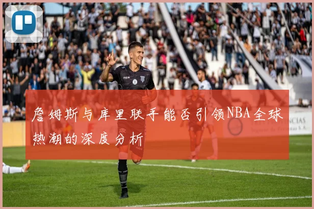 詹姆斯与库里联手能否引领NBA全球热潮的深度分析