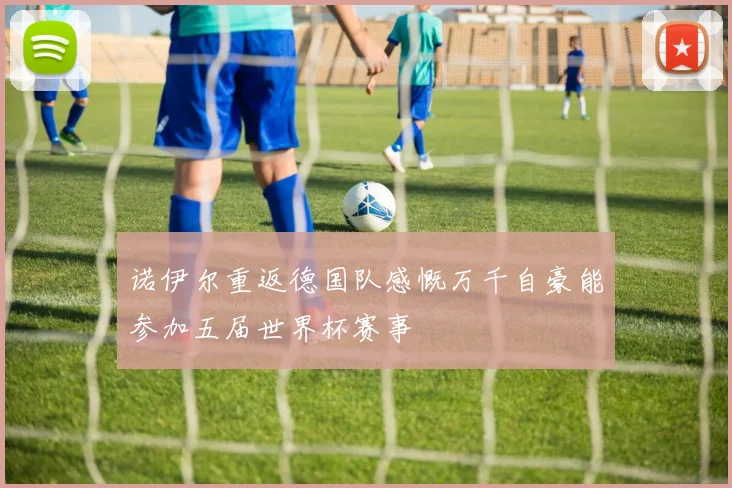 诺伊尔重返德国队感慨万千自豪能参加五届世界杯赛事