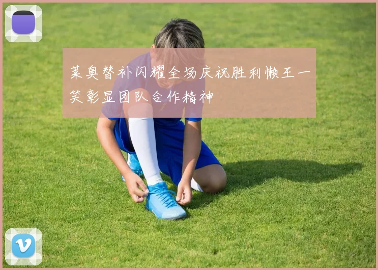 莱奥替补闪耀全场庆祝胜利懒王一笑彰显团队合作精神