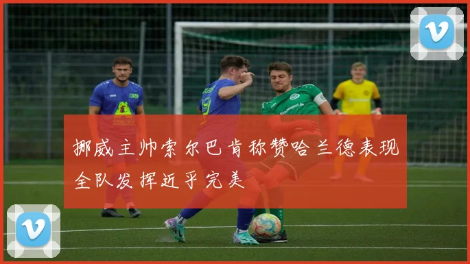 挪威主帅索尔巴肯称赞哈兰德表现全队发挥近乎完美