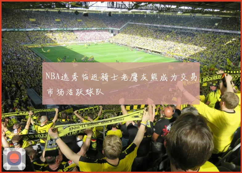 NBA选秀临近骑士老鹰灰熊成为交易市场活跃球队