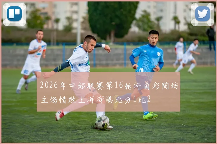 2026年中超联赛第16轮河南彩陶坊主场惜败上海海港比分1比2