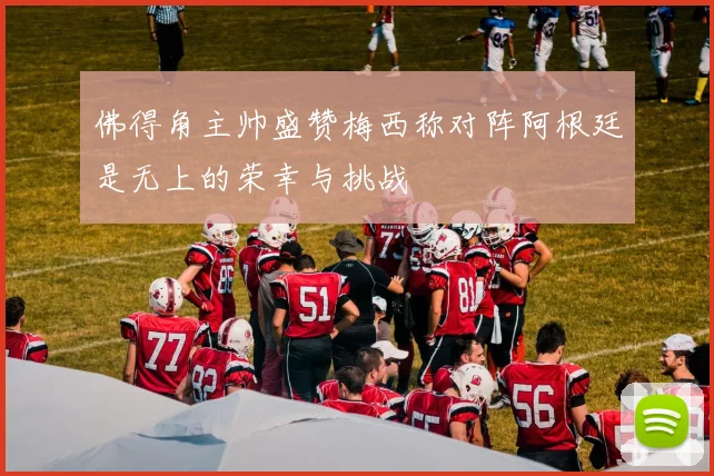 佛得角主帅盛赞梅西称对阵阿根廷是无上的荣幸与挑战