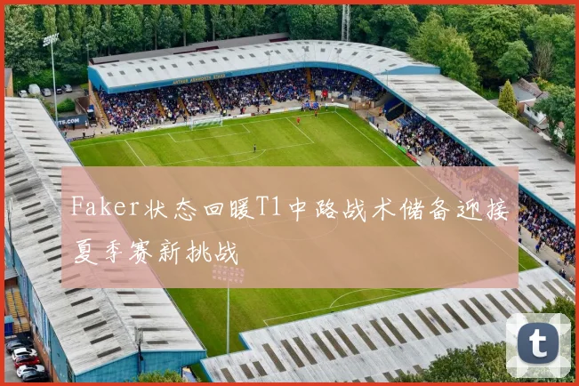 Faker状态回暖T1中路战术储备迎接夏季赛新挑战