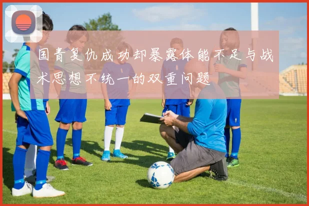 国青复仇成功却暴露体能不足与战术思想不统一的双重问题